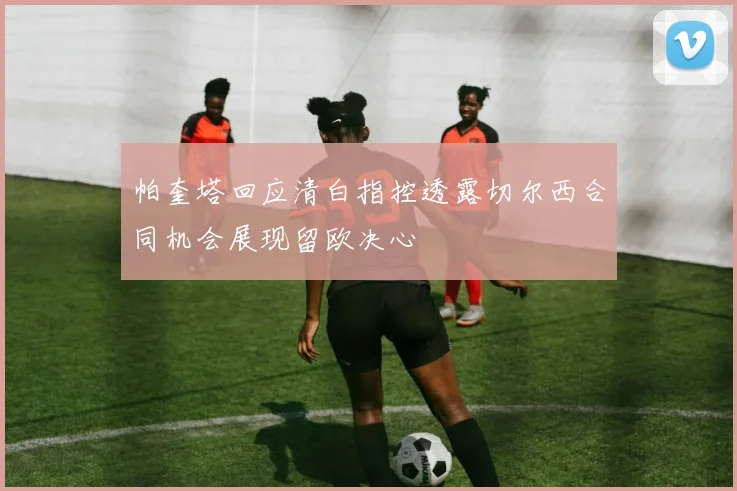 帕奎塔回应清白指控透露切尔西合同机会展现留欧决心
