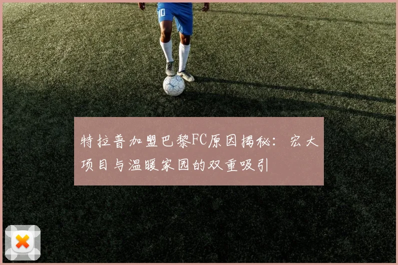 特拉普加盟巴黎FC原因揭秘：宏大项目与温暖家园的双重吸引