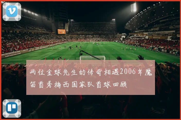 两位金球先生的传奇相遇2006年魔笛首秀梅西国家队首球回顾