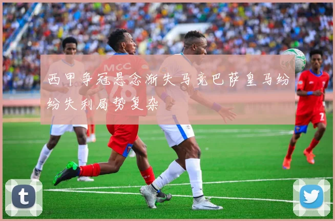 西甲争冠悬念渐失马竞巴萨皇马纷纷失利局势复杂