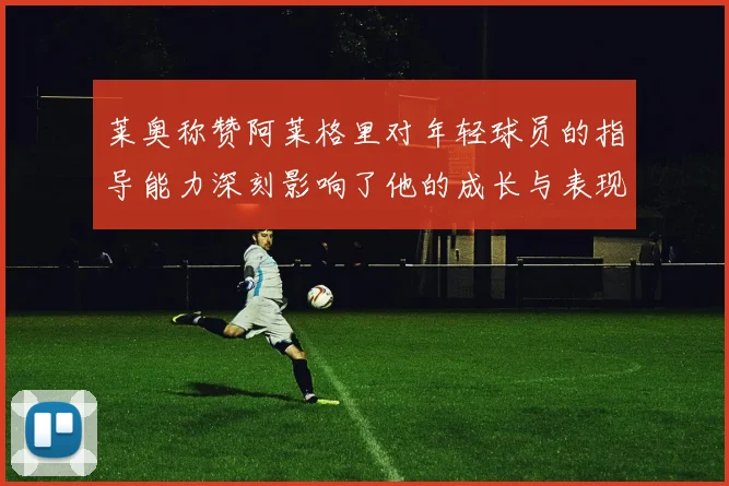 莱奥称赞阿莱格里对年轻球员的指导能力深刻影响了他的成长与表现