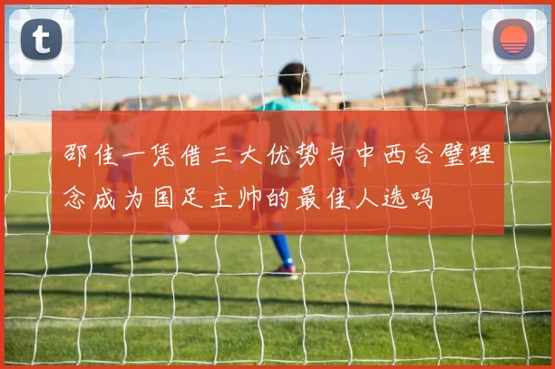 邵佳一凭借三大优势与中西合璧理念成为国足主帅的最佳人选吗