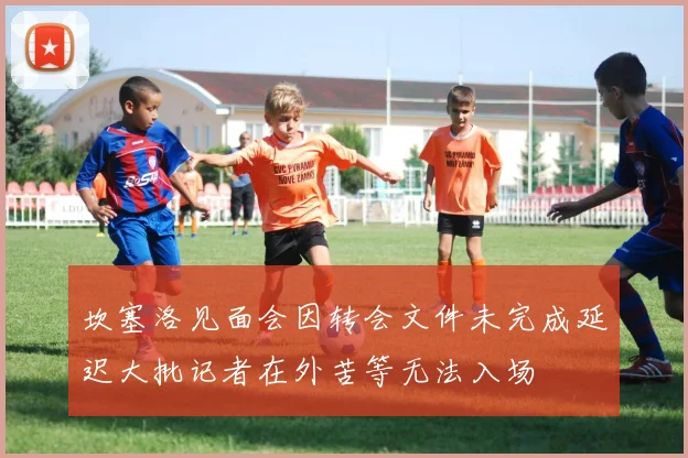 坎塞洛见面会因转会文件未完成延迟大批记者在外苦等无法入场