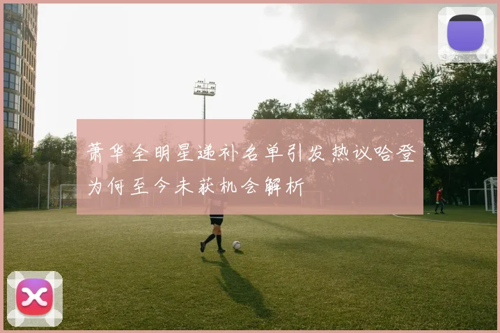 萧华全明星递补名单引发热议哈登为何至今未获机会解析