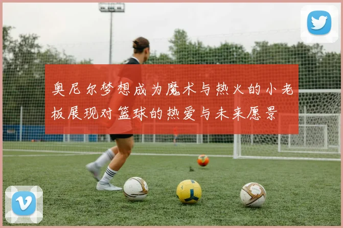 奥尼尔梦想成为魔术与热火的小老板展现对篮球的热爱与未来愿景