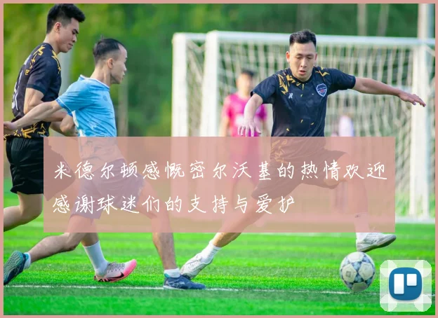 米德尔顿感慨密尔沃基的热情欢迎感谢球迷们的支持与爱护