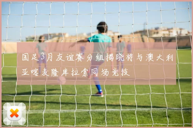 国足3月友谊赛分组揭晓将与澳大利亚喀麦隆库拉索同场竞技