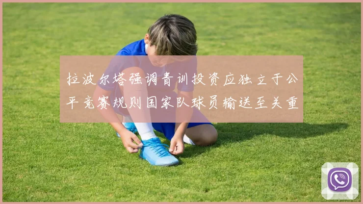 拉波尔塔强调青训投资应独立于公平竞赛规则国家队球员输送至关重要