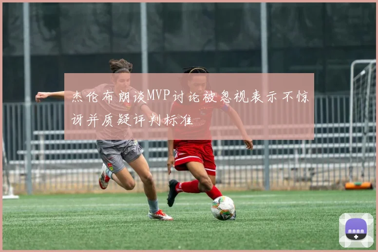 杰伦布朗谈MVP讨论被忽视表示不惊讶并质疑评判标准