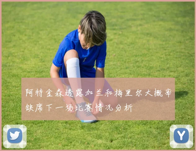 阿特金森透露加兰和梅里尔大概率缺席下一场比赛情况分析