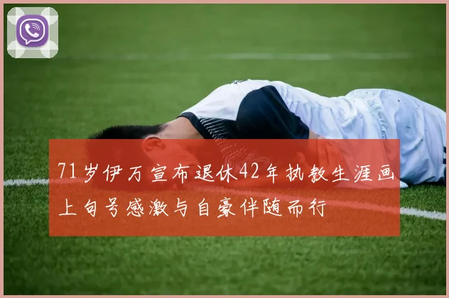 71岁伊万宣布退休42年执教生涯画上句号感激与自豪伴随而行
