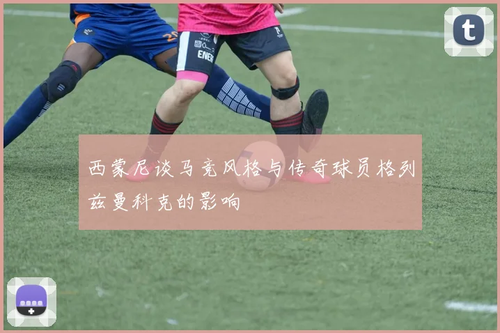 西蒙尼谈马竞风格与传奇球员格列兹曼科克的影响